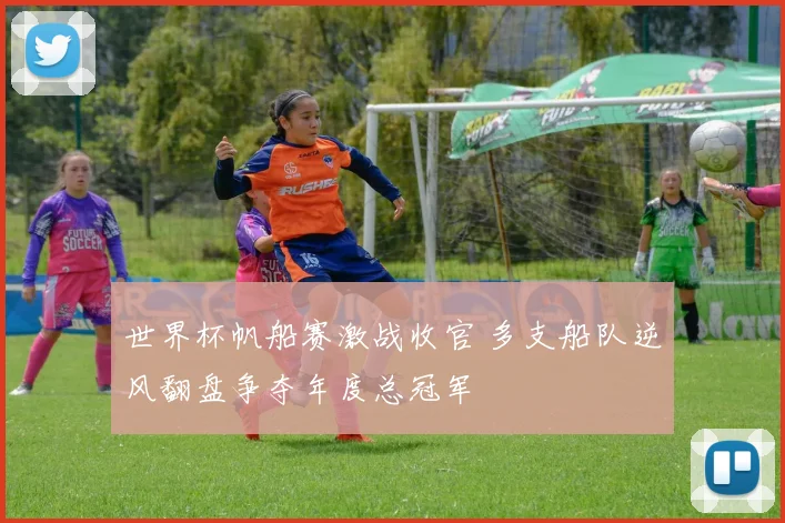 世界杯帆船赛激战收官 多支船队逆风翻盘争夺年度总冠军