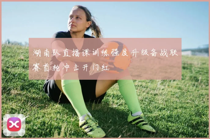 湖南队直播课训练强度升级备战联赛首轮冲击开门红