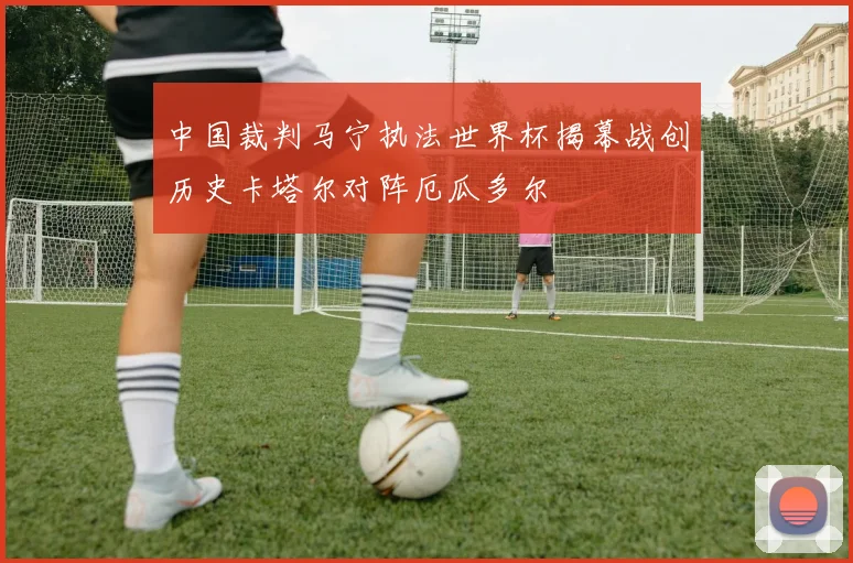 中国裁判马宁执法世界杯揭幕战创历史卡塔尔对阵厄瓜多尔