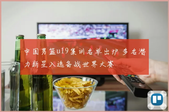 中国男篮u19集训名单出炉 多名潜力新星入选备战世界大赛