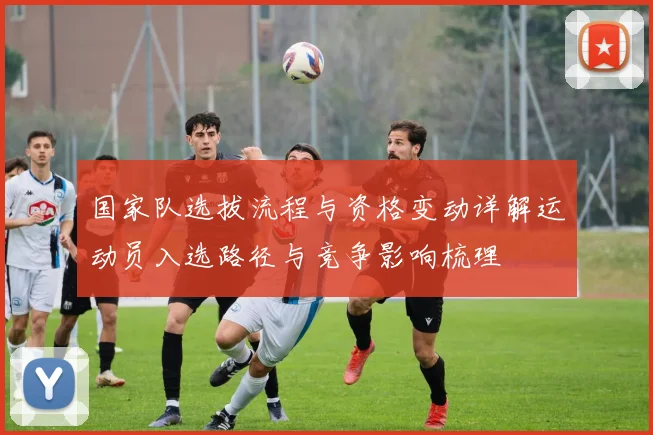 国家队选拔流程与资格变动详解运动员入选路径与竞争影响梳理