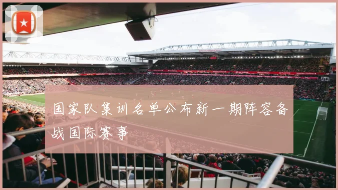 国家队集训名单公布新一期阵容备战国际赛事