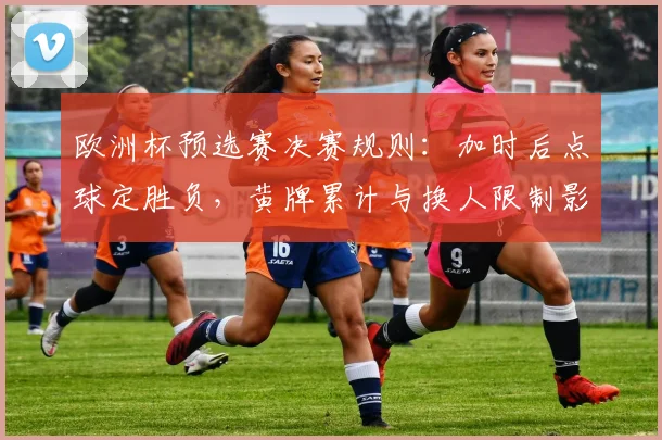 欧洲杯预选赛决赛规则：加时后点球定胜负，黄牌累计与换人限制影响排兵