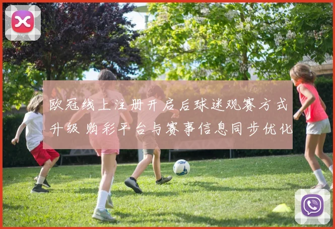 欧冠线上注册开启后球迷观赛方式升级 购彩平台与赛事信息同步优化