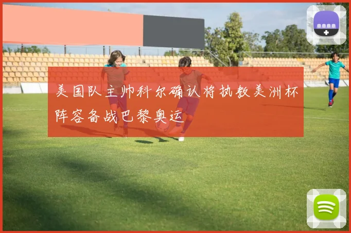 美国队主帅科尔确认将执教美洲杯阵容备战巴黎奥运