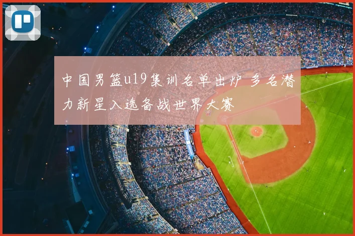 中国男篮u19集训名单出炉 多名潜力新星入选备战世界大赛