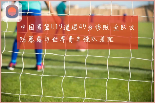 中国男篮U19遭遇49分惨败 全队攻防暴露与世界青年强队差距