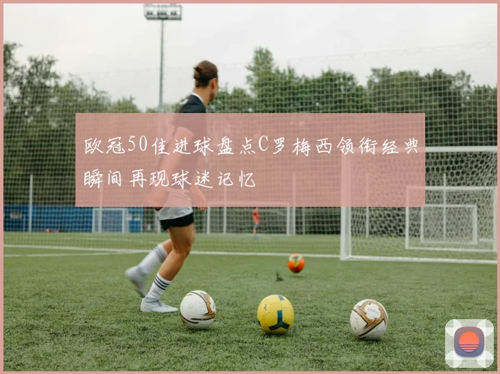 欧冠50佳进球盘点C罗梅西领衔经典瞬间再现球迷记忆