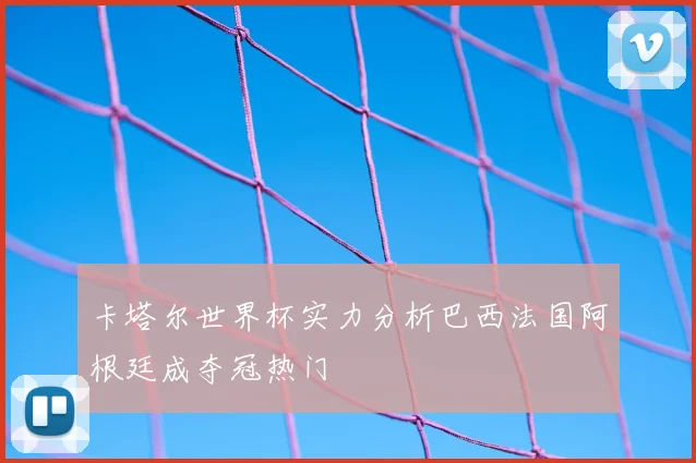 卡塔尔世界杯实力分析巴西法国阿根廷成夺冠热门