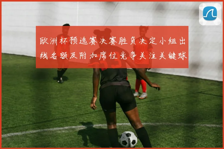 欧洲杯预选赛决赛胜负决定小组出线名额及附加席位竞争关注关键球员表现