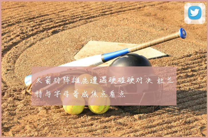 火箭对阵雄鹿遭遇硬碰硬对决 杜兰特与字母哥成焦点看点