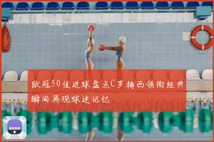 欧冠50佳进球盘点C罗梅西领衔经典瞬间再现球迷记忆