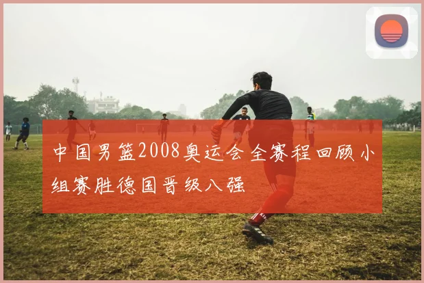 中国男篮2008奥运会全赛程回顾小组赛胜德国晋级八强