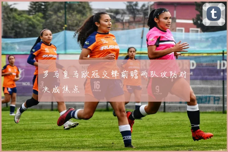 罗马皇马欧冠交锋前瞻两队攻防对决成焦点