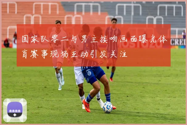 国家队零二与男主接吻画面曝光体育赛事现场互动引发关注