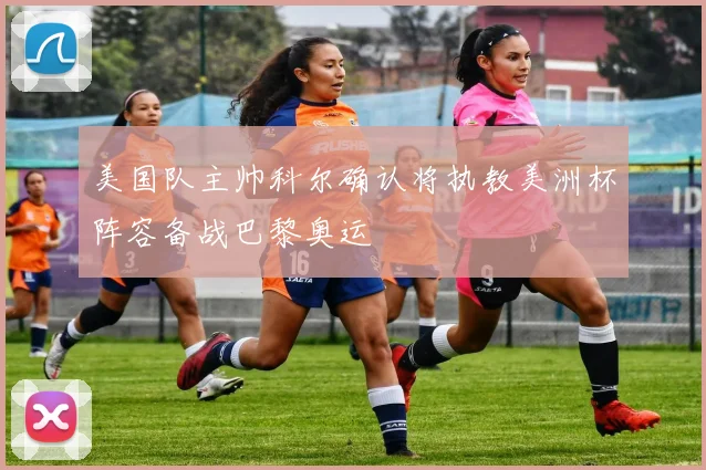 美国队主帅科尔确认将执教美洲杯阵容备战巴黎奥运