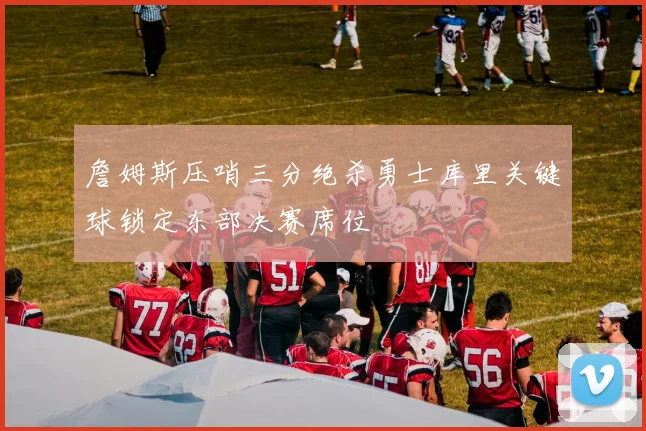 詹姆斯压哨三分绝杀勇士库里关键球锁定东部决赛席位