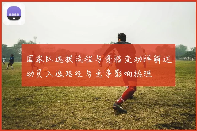 国家队选拔流程与资格变动详解运动员入选路径与竞争影响梳理