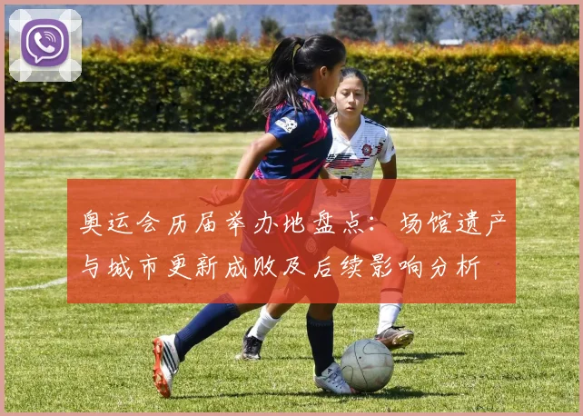 奥运会历届举办地盘点:场馆遗产与城市更新成败及后续影响分析