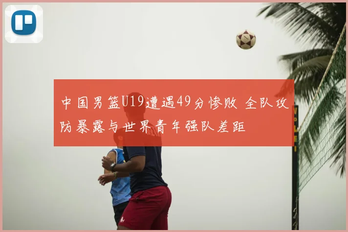 中国男篮U19遭遇49分惨败 全队攻防暴露与世界青年强队差距