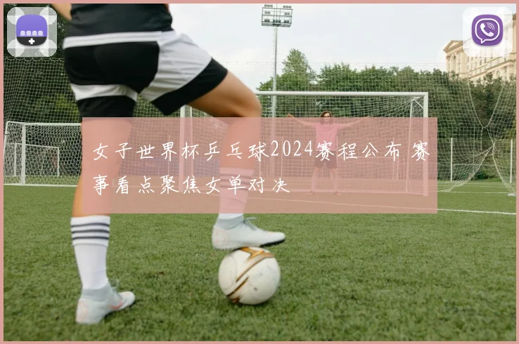 女子世界杯乒乓球2024赛程公布 赛事看点聚焦女单对决